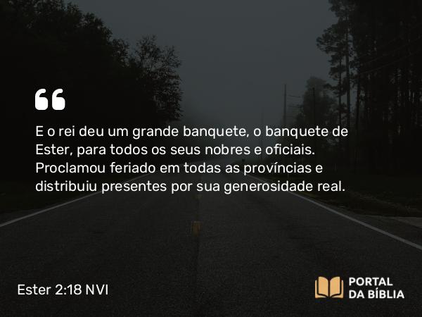 Ester 2:18 NVI - E o rei deu um grande banquete, o banquete de Ester, para todos os seus nobres e oficiais. Proclamou feriado em todas as províncias e distribuiu presentes por sua generosidade real.