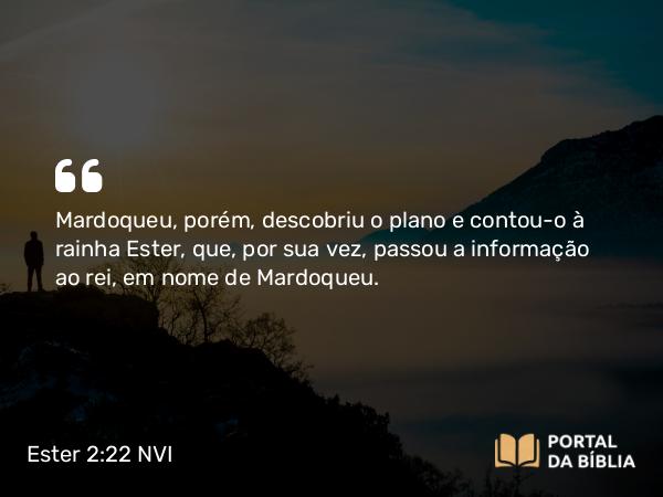 Ester 2:22 NVI - Mardoqueu, porém, descobriu o plano e contou-o à rainha Ester, que, por sua vez, passou a informação ao rei, em nome de Mardoqueu.