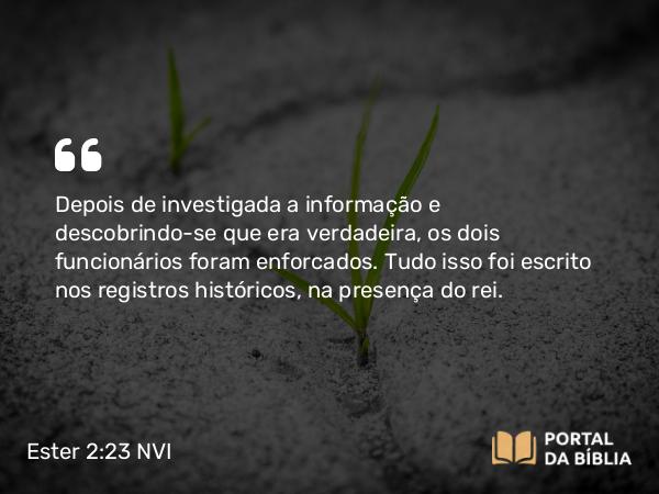 Ester 2:23 NVI - Depois de investigada a informação e descobrindo-se que era verdadeira, os dois funcionários foram enforcados. Tudo isso foi escrito nos registros históricos, na presença do rei.