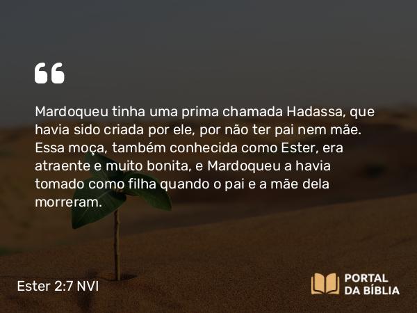 Ester 2:7 NVI - Mardoqueu tinha uma prima chamada Hadassa, que havia sido criada por ele, por não ter pai nem mãe. Essa moça, também conhecida como Ester, era atraente e muito bonita, e Mardoqueu a havia tomado como filha quando o pai e a mãe dela morreram.