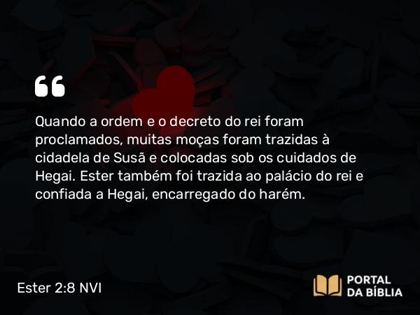 Ester 2:8 NVI - Quando a ordem e o decreto do rei foram proclamados, muitas moças foram trazidas à cidadela de Susã e colocadas sob os cuidados de Hegai. Ester também foi trazida ao palácio do rei e confiada a Hegai, encarregado do harém.