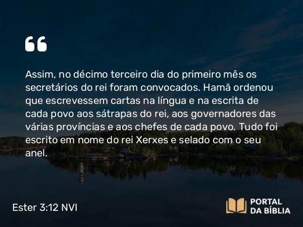 Ester 3:12 NVI - Assim, no décimo terceiro dia do primeiro mês os secretários do rei foram convocados. Hamã ordenou que escrevessem cartas na língua e na escrita de cada povo aos sátrapas do rei, aos governadores das várias províncias e aos chefes de cada povo. Tudo foi escrito em nome do rei Xerxes e selado com o seu anel.