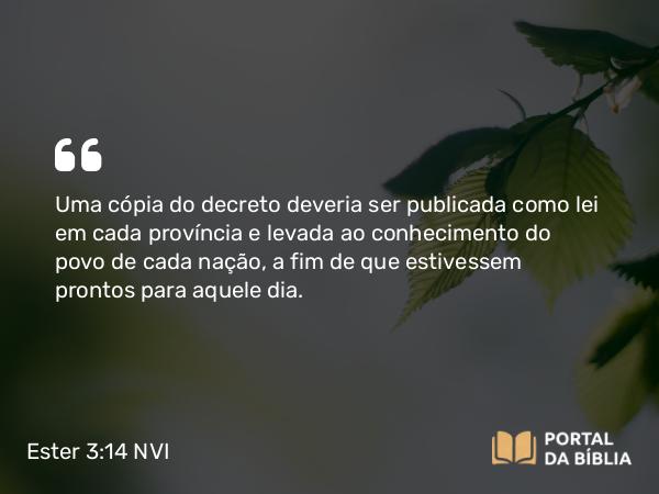 Ester 3:14 NVI - Uma cópia do decreto deveria ser publicada como lei em cada província e levada ao conhecimento do povo de cada nação, a fim de que estivessem prontos para aquele dia.