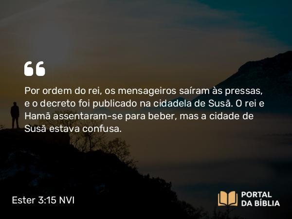 Ester 3:15 NVI - Por ordem do rei, os mensageiros saíram às pressas, e o decreto foi publicado na cidadela de Susã. O rei e Hamã assentaram-se para beber, mas a cidade de Susã estava confusa.