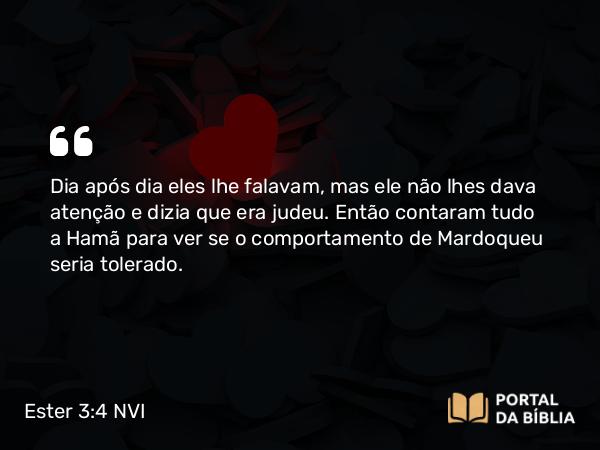 Ester 3:4 NVI - Dia após dia eles lhe falavam, mas ele não lhes dava atenção e dizia que era judeu. Então contaram tudo a Hamã para ver se o comportamento de Mardoqueu seria tolerado.