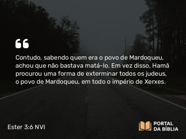 Ester 3:6 NVI - Contudo, sabendo quem era o povo de Mardoqueu, achou que não bastava matá-lo. Em vez disso, Hamã procurou uma forma de exterminar todos os judeus, o povo de Mardoqueu, em todo o império de Xerxes.