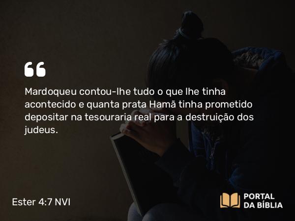 Ester 4:7 NVI - Mardoqueu contou-lhe tudo o que lhe tinha acontecido e quanta prata Hamã tinha prometido depositar na tesouraria real para a destruição dos judeus.