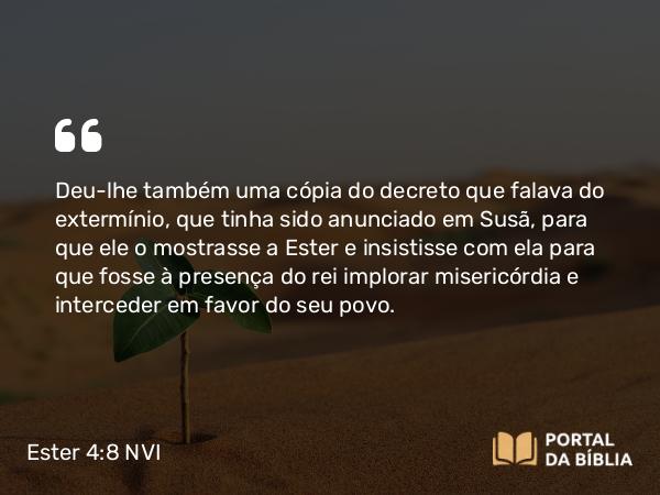 Ester 4:8 NVI - Deu-lhe também uma cópia do decreto que falava do extermínio, que tinha sido anunciado em Susã, para que ele o mostrasse a Ester e insistisse com ela para que fosse à presença do rei implorar misericórdia e interceder em favor do seu povo.