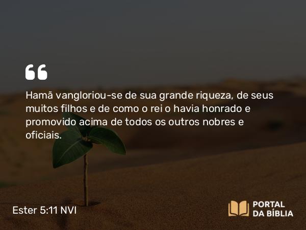 Ester 5:11 NVI - Hamã vangloriou-se de sua grande riqueza, de seus muitos filhos e de como o rei o havia honrado e promovido acima de todos os outros nobres e oficiais.