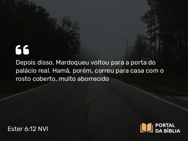 Ester 6:12 NVI - Depois disso, Mardoqueu voltou para a porta do palácio real. Hamã, porém, correu para casa com o rosto coberto, muito aborrecido