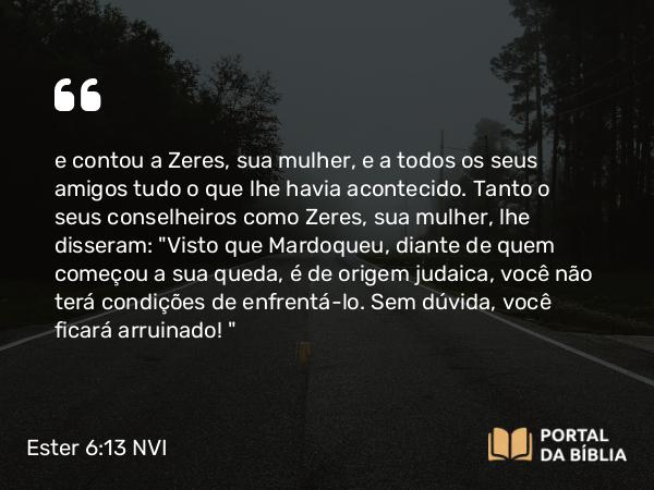 Ester 6:13 NVI - e contou a Zeres, sua mulher, e a todos os seus amigos tudo o que lhe havia acontecido. Tanto o seus conselheiros como Zeres, sua mulher, lhe disseram: 