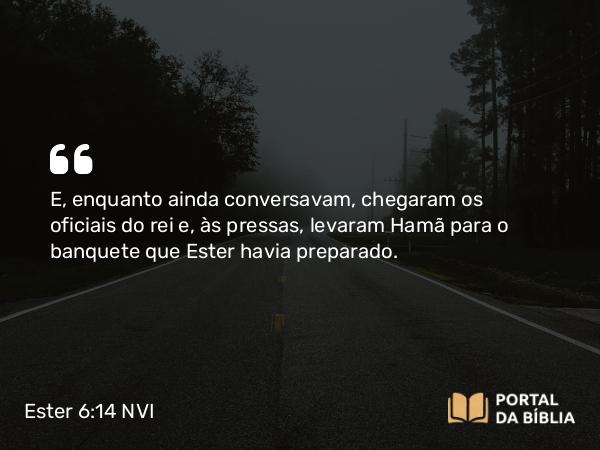 Ester 6:14 NVI - E, enquanto ainda conversavam, chegaram os oficiais do rei e, às pressas, levaram Hamã para o banquete que Ester havia preparado.