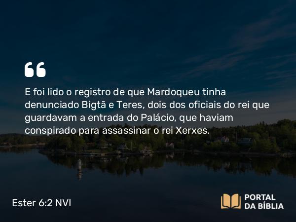 Ester 6:2 NVI - E foi lido o registro de que Mardoqueu tinha denunciado Bigtã e Teres, dois dos oficiais do rei que guardavam a entrada do Palácio, que haviam conspirado para assassinar o rei Xerxes.