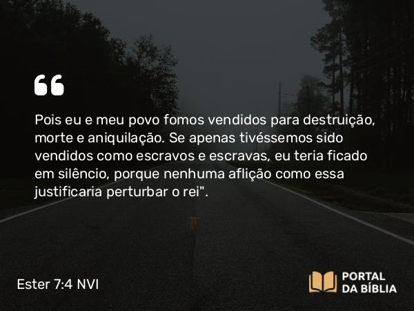 Ester 7:4 NVI - Pois eu e meu povo fomos vendidos para destruição, morte e aniquilação. Se apenas tivéssemos sido vendidos como escravos e escravas, eu teria ficado em silêncio, porque nenhuma aflição como essa justificaria perturbar o rei