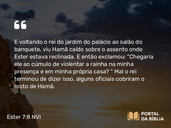 Ester 7:8 NVI - E voltando o rei do jardim do palácio ao salão do banquete, viu Hamã caído sobre o assento onde Ester estava reclinada. E então exclamou: 