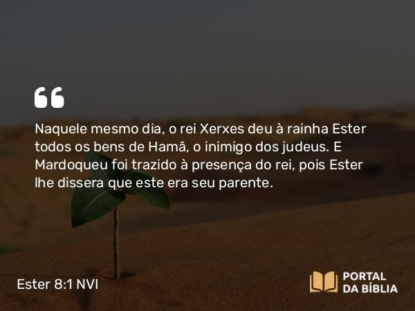 Ester 8:1 NVI - Naquele mesmo dia, o rei Xerxes deu à rainha Ester todos os bens de Hamã, o inimigo dos judeus. E Mardoqueu foi trazido à presença do rei, pois Ester lhe dissera que este era seu parente.