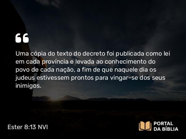 Ester 8:13-14 NVI - Uma cópia do texto do decreto foi publicada como lei em cada província e levada ao conhecimento do povo de cada nação, a fim de que naquele dia os judeus estivessem prontos para vingar-se dos seus inimigos.