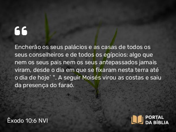 Êxodo 10:6 NVI - Encherão os seus palácios e as casas de todos os seus conselheiros e de todos os egípcios: algo que nem os seus pais nem os seus antepassados jamais viram, desde o dia em que se fixaram nesta terra até o dia de hoje` 