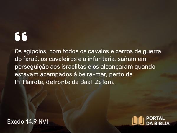 Êxodo 14:9 NVI - Os egípcios, com todos os cavalos e carros de guerra do faraó, os cavaleiros e a infantaria, saíram em perseguição aos israelitas e os alcançaram quando estavam acampados à beira-mar, perto de Pi-Hairote, defronte de Baal-Zefom.