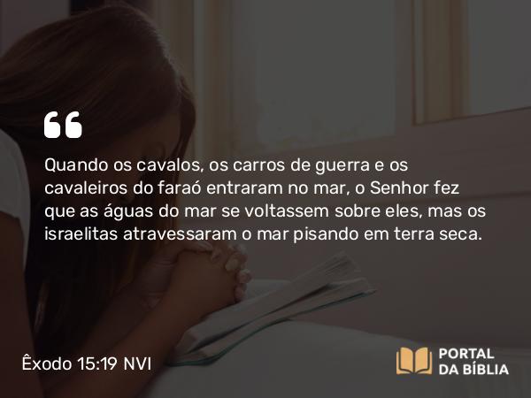 Êxodo 15:19 NVI - Quando os cavalos, os carros de guerra e os cavaleiros do faraó entraram no mar, o Senhor fez que as águas do mar se voltassem sobre eles, mas os israelitas atravessaram o mar pisando em terra seca.