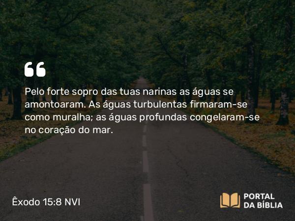 Êxodo 15:8 NVI - Pelo forte sopro das tuas narinas as águas se amontoaram. As águas turbulentas firmaram-se como muralha; as águas profundas congelaram-se no coração do mar.