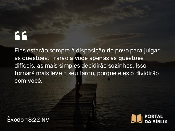 Êxodo 18:22 NVI - Eles estarão sempre à disposição do povo para julgar as questões. Trarão a você apenas as questões difíceis; as mais simples decidirão sozinhos. Isso tornará mais leve o seu fardo, porque eles o dividirão com você.