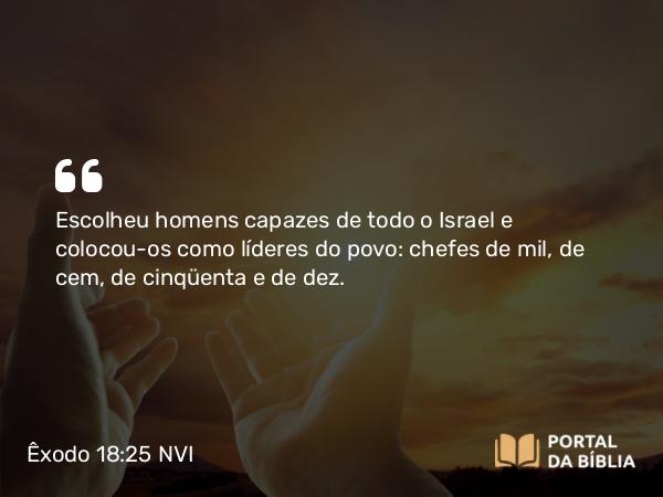 Êxodo 18:25 NVI - Escolheu homens capazes de todo o Israel e colocou-os como líderes do povo: chefes de mil, de cem, de cinqüenta e de dez.