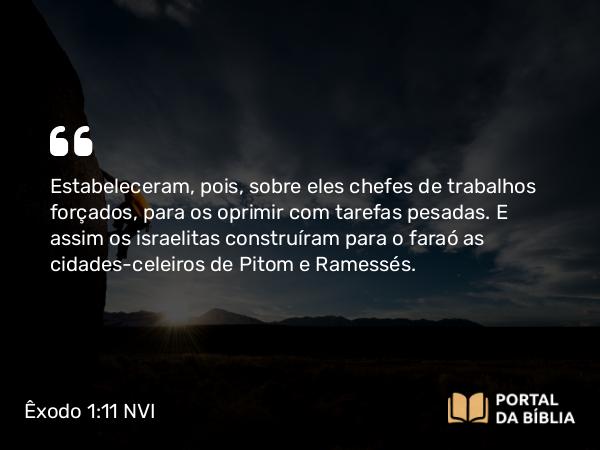 Êxodo 1:11 NVI - Estabeleceram, pois, sobre eles chefes de trabalhos forçados, para os oprimir com tarefas pesadas. E assim os israelitas construíram para o faraó as cidades-celeiros de Pitom e Ramessés.