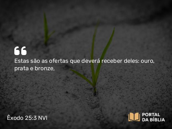 Êxodo 25:3 NVI - Estas são as ofertas que deverá receber deles: ouro, prata e bronze,