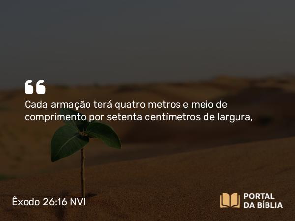 Êxodo 26:16 NVI - Cada armação terá quatro metros e meio de comprimento por setenta centímetros de largura,