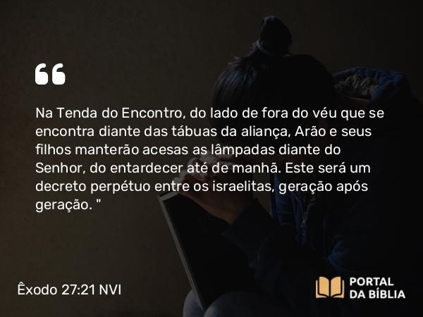 Êxodo 27:21 NVI - Na Tenda do Encontro, do lado de fora do véu que se encontra diante das tábuas da aliança, Arão e seus filhos manterão acesas as lâmpadas diante do Senhor, do entardecer até de manhã. Este será um decreto perpétuo entre os israelitas, geração após geração. 