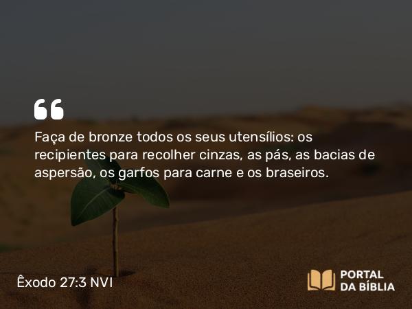 Êxodo 27:3 NVI - Faça de bronze todos os seus utensílios: os recipientes para recolher cinzas, as pás, as bacias de aspersão, os garfos para carne e os braseiros.