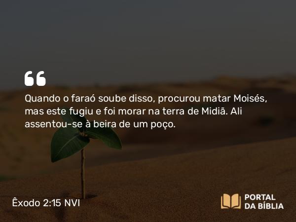 Êxodo 2:15 NVI - Quando o faraó soube disso, procurou matar Moisés, mas este fugiu e foi morar na terra de Midiã. Ali assentou-se à beira de um poço.