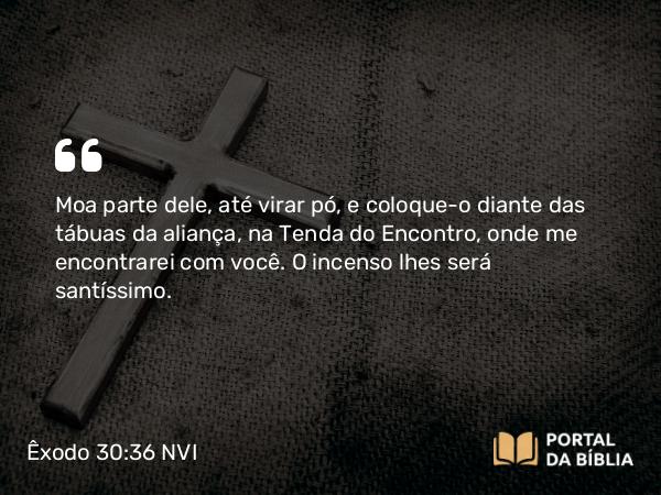 Êxodo 30:36 NVI - Moa parte dele, até virar pó, e coloque-o diante das tábuas da aliança, na Tenda do Encontro, onde me encontrarei com você. O incenso lhes será santíssimo.