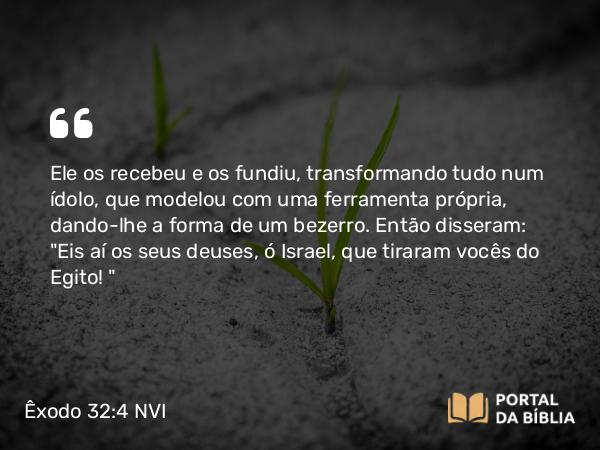 Êxodo 32:4 NVI - Ele os recebeu e os fundiu, transformando tudo num ídolo, que modelou com uma ferramenta própria, dando-lhe a forma de um bezerro. Então disseram: 