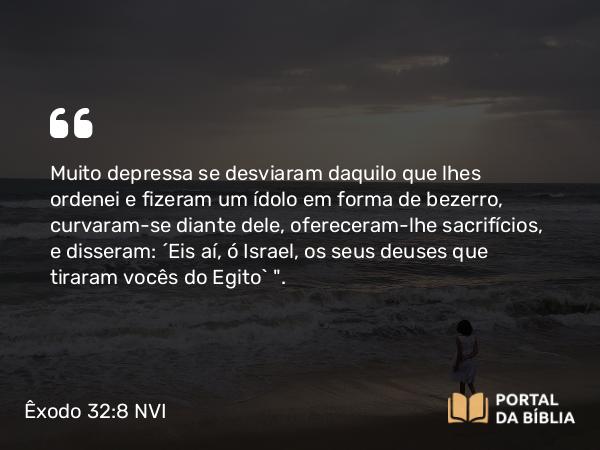 Êxodo 32:8 NVI - Muito depressa se desviaram daquilo que lhes ordenei e fizeram um ídolo em forma de bezerro, curvaram-se diante dele, ofereceram-lhe sacrifícios, e disseram: ´Eis aí, ó Israel, os seus deuses que tiraram vocês do Egito` 