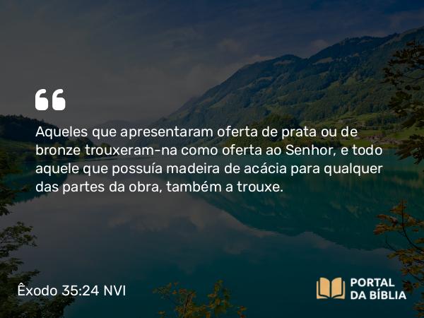 Êxodo 35:24 NVI - Aqueles que apresentaram oferta de prata ou de bronze trouxeram-na como oferta ao Senhor, e todo aquele que possuía madeira de acácia para qualquer das partes da obra, também a trouxe.