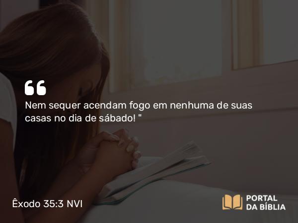 Êxodo 35:3 NVI - Nem sequer acendam fogo em nenhuma de suas casas no dia de sábado! 