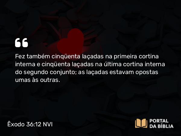 Êxodo 36:12 NVI - Fez também cinqüenta laçadas na primeira cortina interna e cinqüenta laçadas na última cortina interna do segundo conjunto; as laçadas estavam opostas umas às outras.