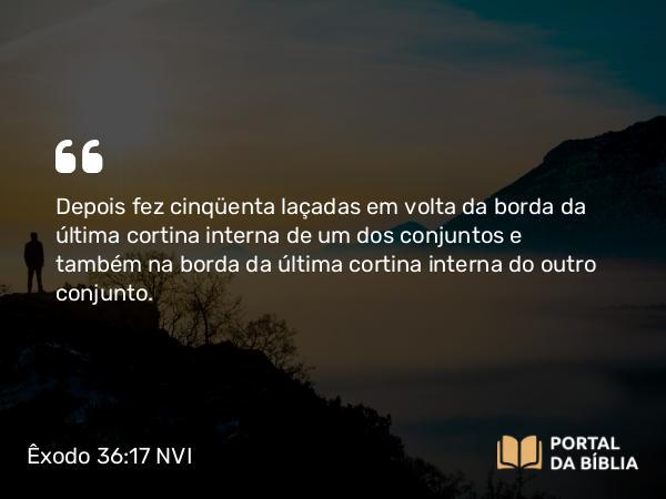 Êxodo 36:17 NVI - Depois fez cinqüenta laçadas em volta da borda da última cortina interna de um dos conjuntos e também na borda da última cortina interna do outro conjunto.