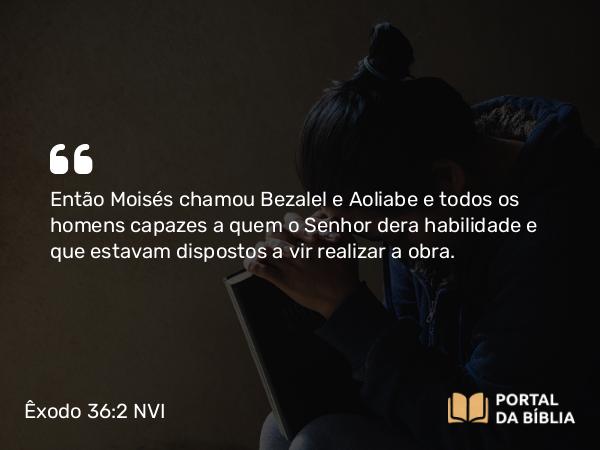 Êxodo 36:2 NVI - Então Moisés chamou Bezalel e Aoliabe e todos os homens capazes a quem o Senhor dera habilidade e que estavam dispostos a vir realizar a obra.