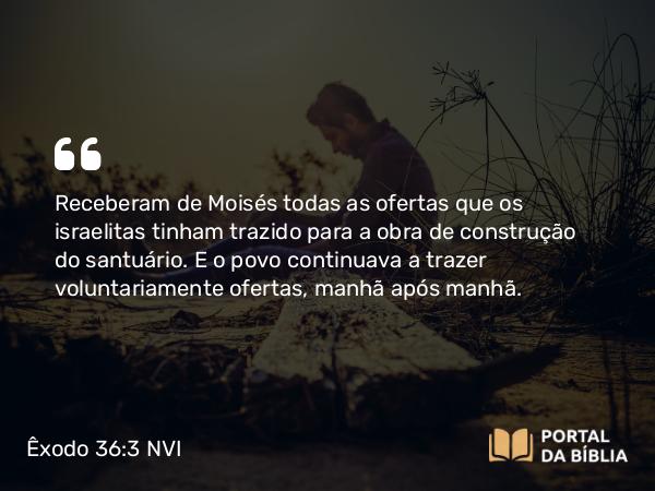 Êxodo 36:3 NVI - Receberam de Moisés todas as ofertas que os israelitas tinham trazido para a obra de construção do santuário. E o povo continuava a trazer voluntariamente ofertas, manhã após manhã.