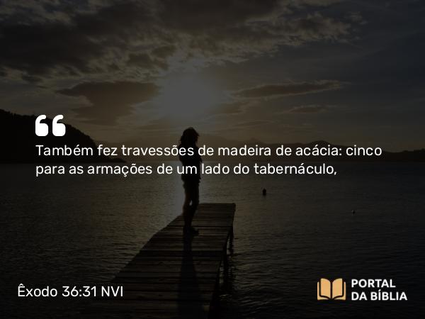 Êxodo 36:31 NVI - Também fez travessões de madeira de acácia: cinco para as armações de um lado do tabernáculo,