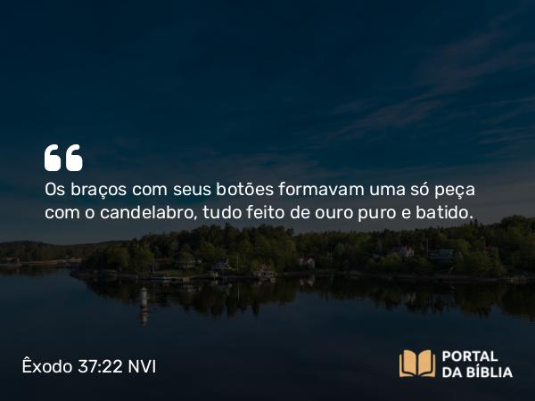 Êxodo 37:22 NVI - Os braços com seus botões formavam uma só peça com o candelabro, tudo feito de ouro puro e batido.