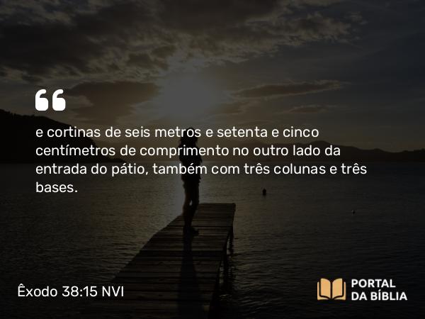 Êxodo 38:15 NVI - e cortinas de seis metros e setenta e cinco centímetros de comprimento no outro lado da entrada do pátio, também com três colunas e três bases.