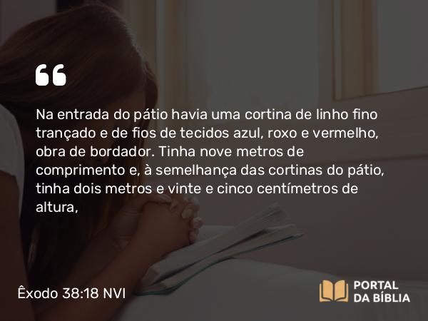 Êxodo 38:18 NVI - Na entrada do pátio havia uma cortina de linho fino trançado e de fios de tecidos azul, roxo e vermelho, obra de bordador. Tinha nove metros de comprimento e, à semelhança das cortinas do pátio, tinha dois metros e vinte e cinco centímetros de altura,