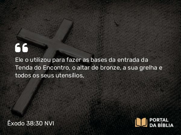 Êxodo 38:30 NVI - Ele o utilizou para fazer as bases da entrada da Tenda do Encontro, o altar de bronze, a sua grelha e todos os seus utensílios,