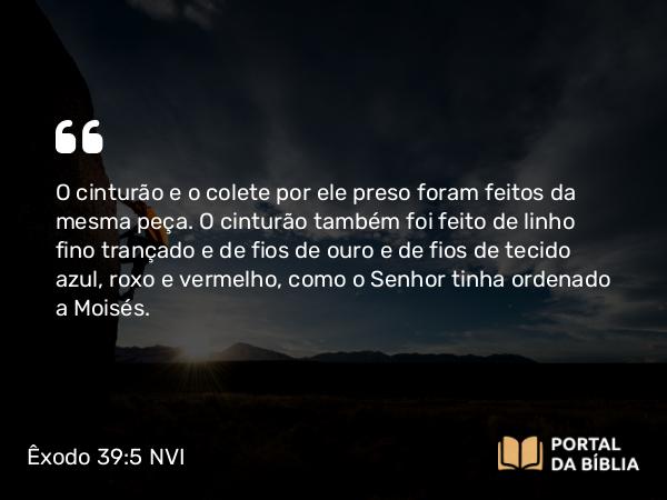 Êxodo 39:5 NVI - O cinturão e o colete por ele preso foram feitos da mesma peça. O cinturão também foi feito de linho fino trançado e de fios de ouro e de fios de tecido azul, roxo e vermelho, como o Senhor tinha ordenado a Moisés.