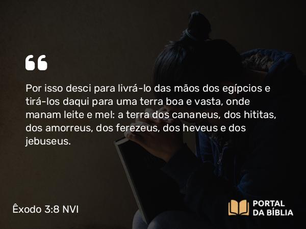 Êxodo 3:8 NVI - Por isso desci para livrá-lo das mãos dos egípcios e tirá-los daqui para uma terra boa e vasta, onde manam leite e mel: a terra dos cananeus, dos hititas, dos amorreus, dos ferezeus, dos heveus e dos jebuseus.