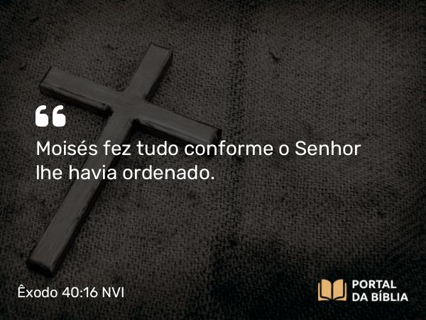 Êxodo 40:16 NVI - Moisés fez tudo conforme o Senhor lhe havia ordenado.